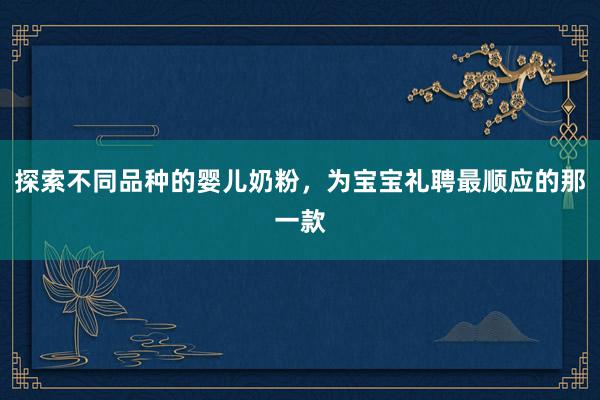 探索不同品种的婴儿奶粉，为宝宝礼聘最顺应的那一款