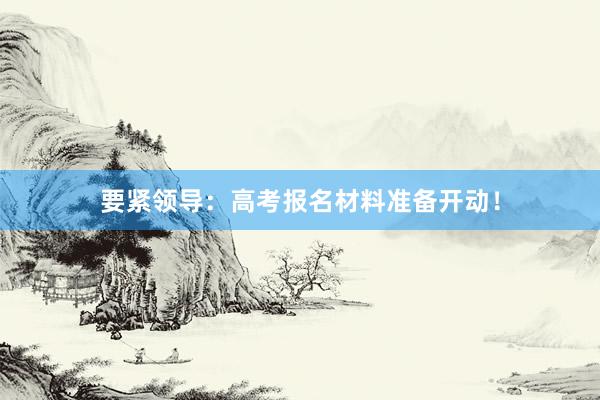 要紧领导：高考报名材料准备开动！