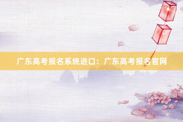 广东高考报名系统进口：广东高考报名官网