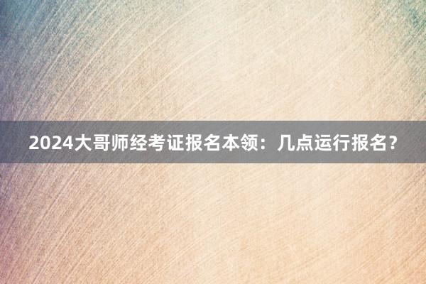 2024大哥师经考证报名本领：几点运行报名？