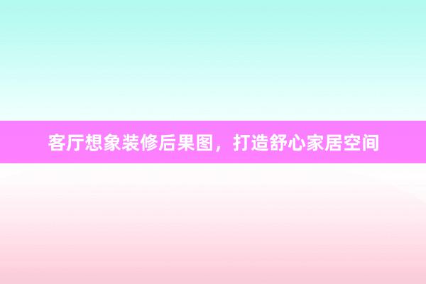 客厅想象装修后果图，打造舒心家居空间